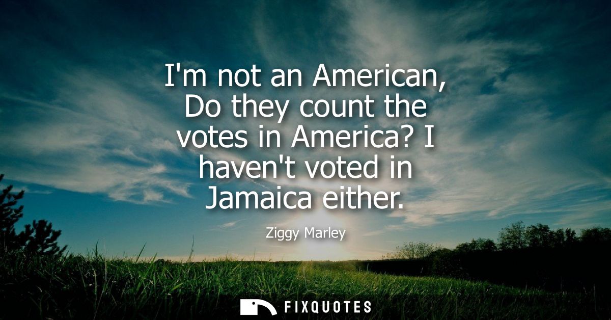 Im not an American, Do they count the votes in America? I havent voted in Jamaica either