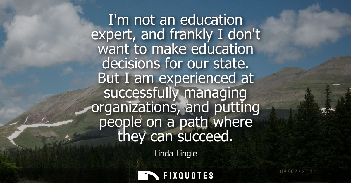 Im not an education expert, and frankly I dont want to make education decisions for our state. But I am experienced at s
