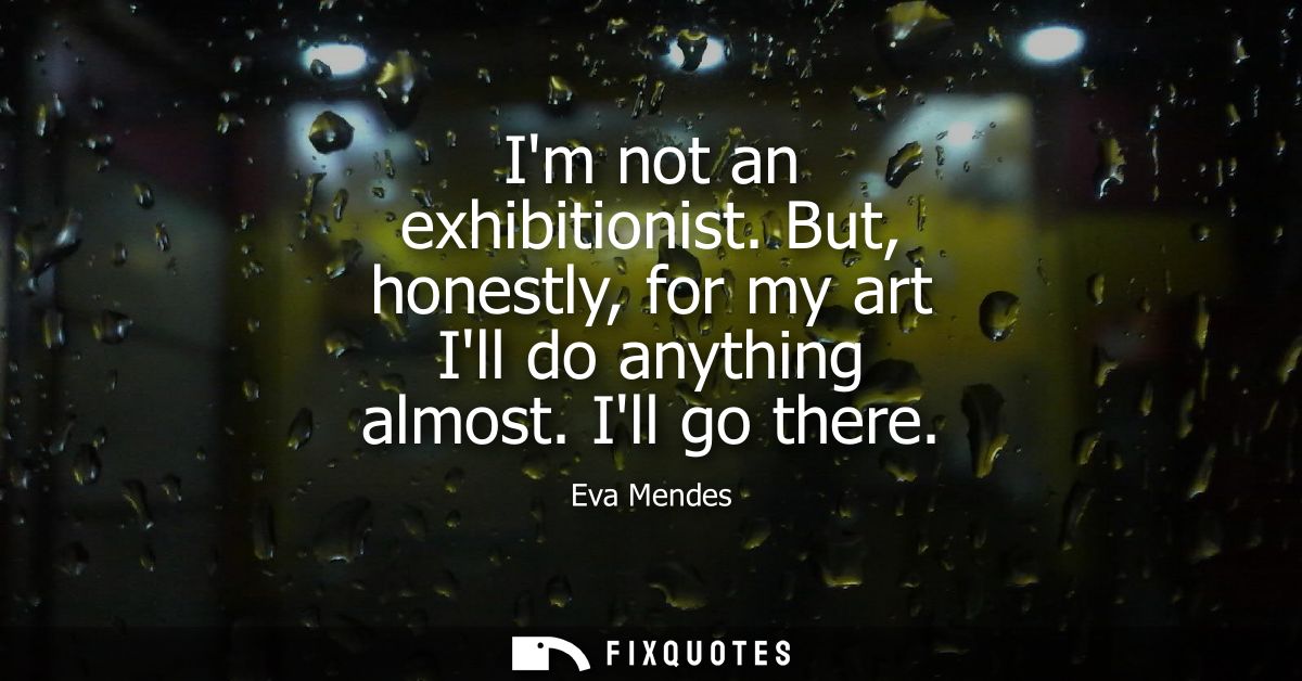 Im not an exhibitionist. But, honestly, for my art Ill do anything almost. Ill go there