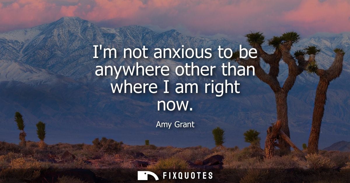 Im not anxious to be anywhere other than where I am right now