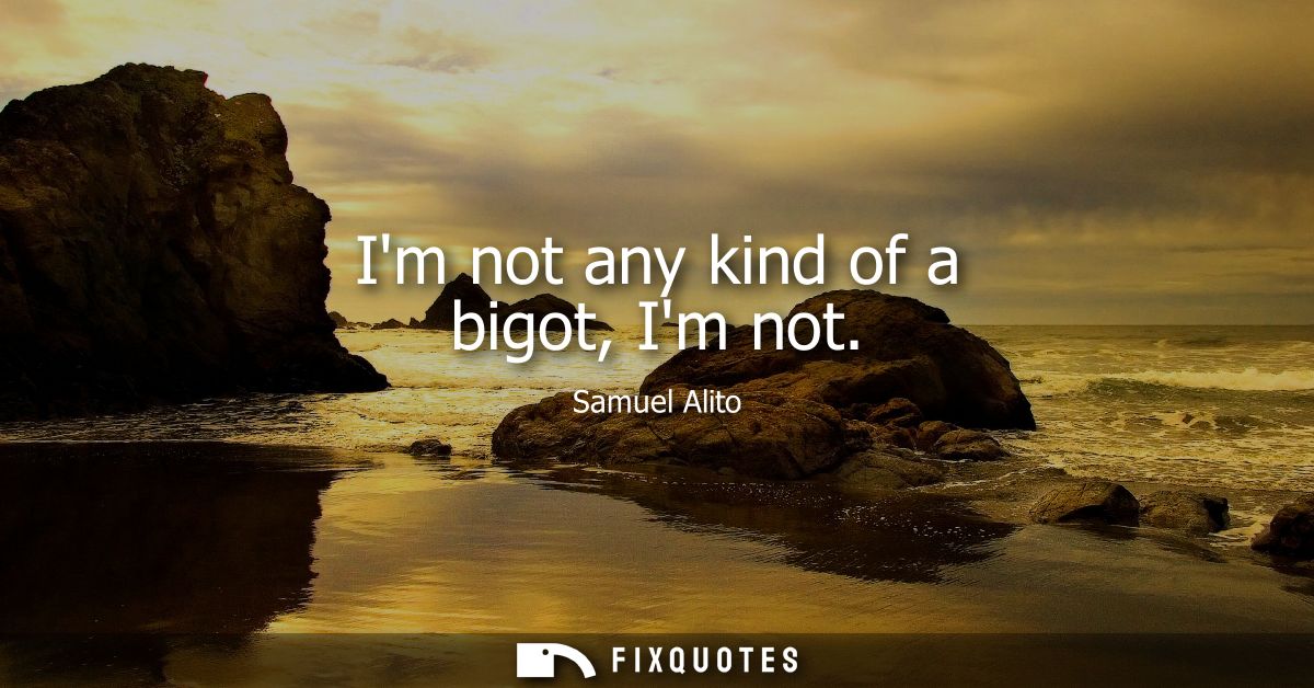 Im not any kind of a bigot, Im not - Samuel Alito