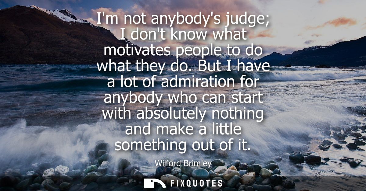 Im not anybodys judge I dont know what motivates people to do what they do. But I have a lot of admiration for anybody w