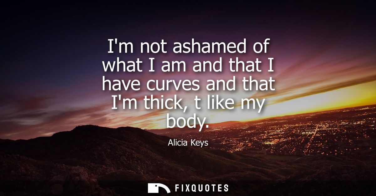 Im not ashamed of what I am and that I have curves and that Im thick, t like my body