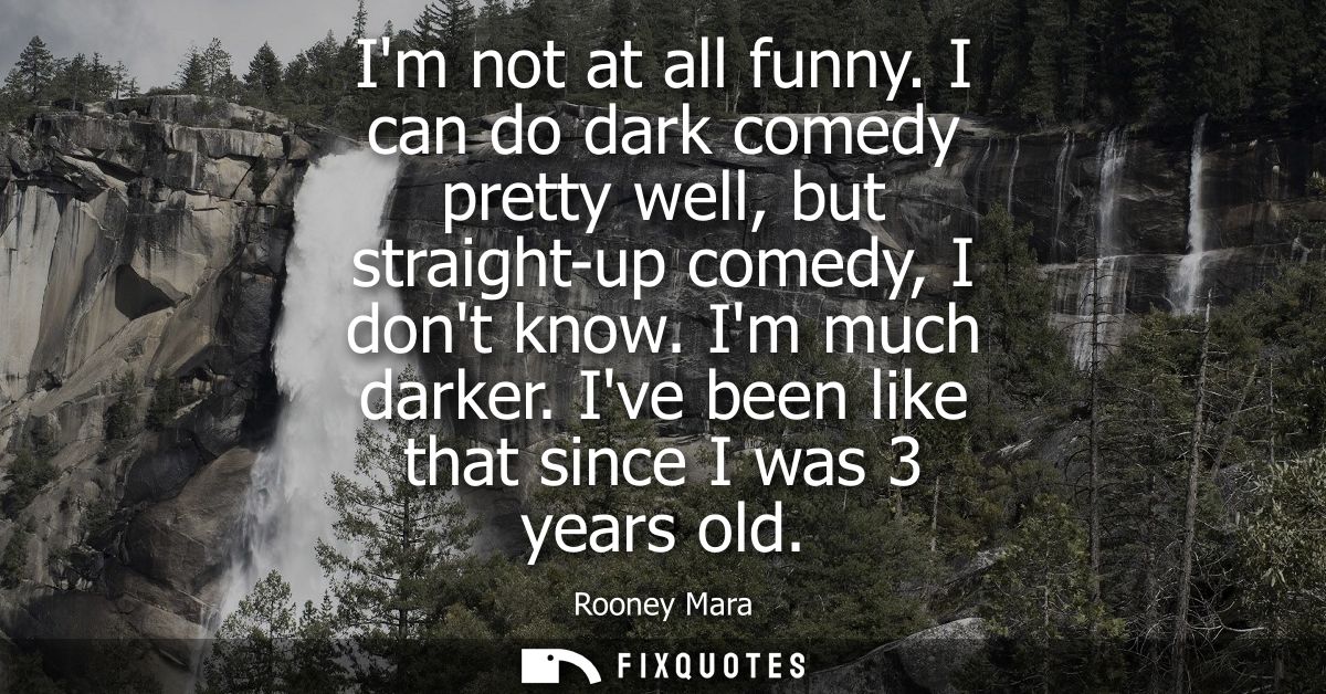 Im not at all funny. I can do dark comedy pretty well, but straight-up comedy, I dont know. Im much darker. Ive been lik