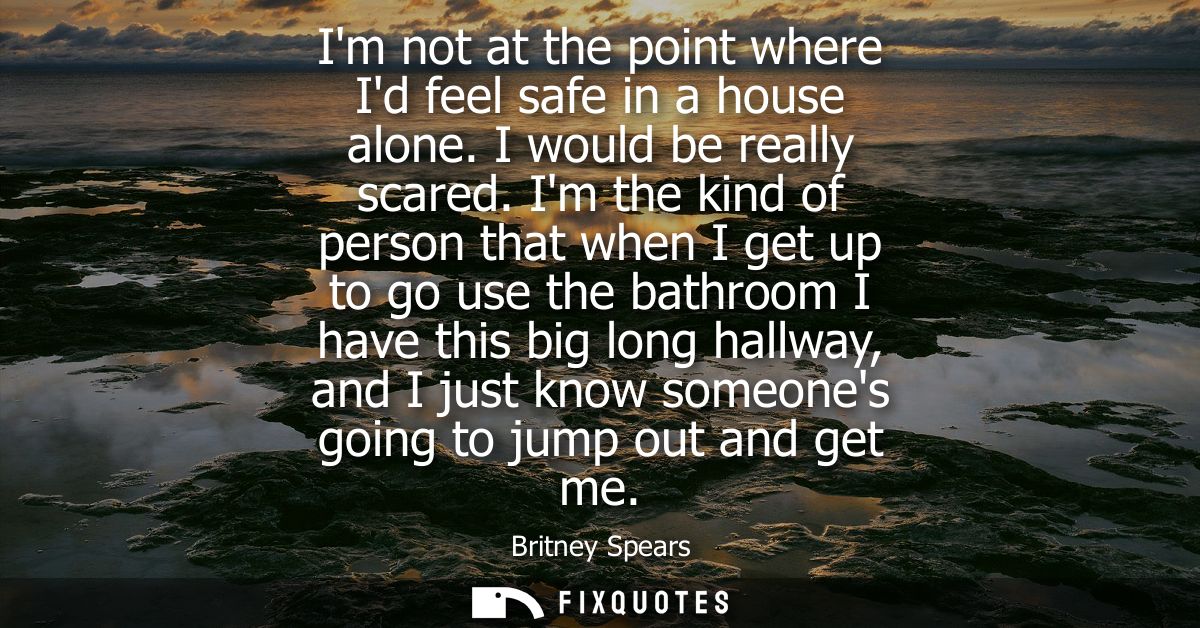 Im not at the point where Id feel safe in a house alone. I would be really scared. Im the kind of person that when I get