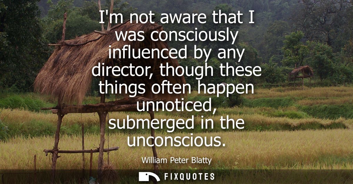 Im not aware that I was consciously influenced by any director, though these things often happen unnoticed, submerged in