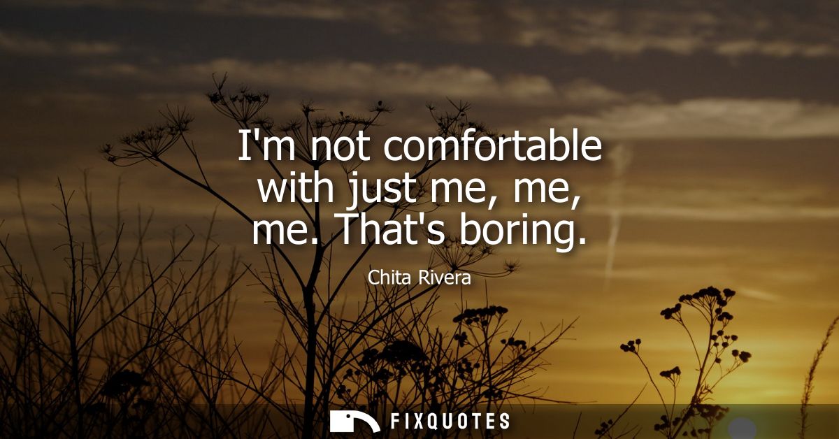 Im not comfortable with just me, me, me. Thats boring