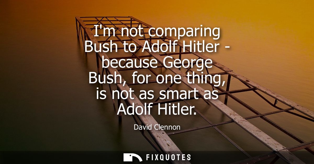 Im not comparing Bush to Adolf Hitler - because George Bush, for one thing, is not as smart as Adolf Hitler