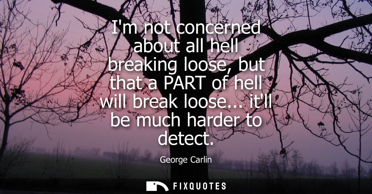 Im not concerned about all hell breaking loose, but that a PART of hell will break loose... itll be much harder to detec