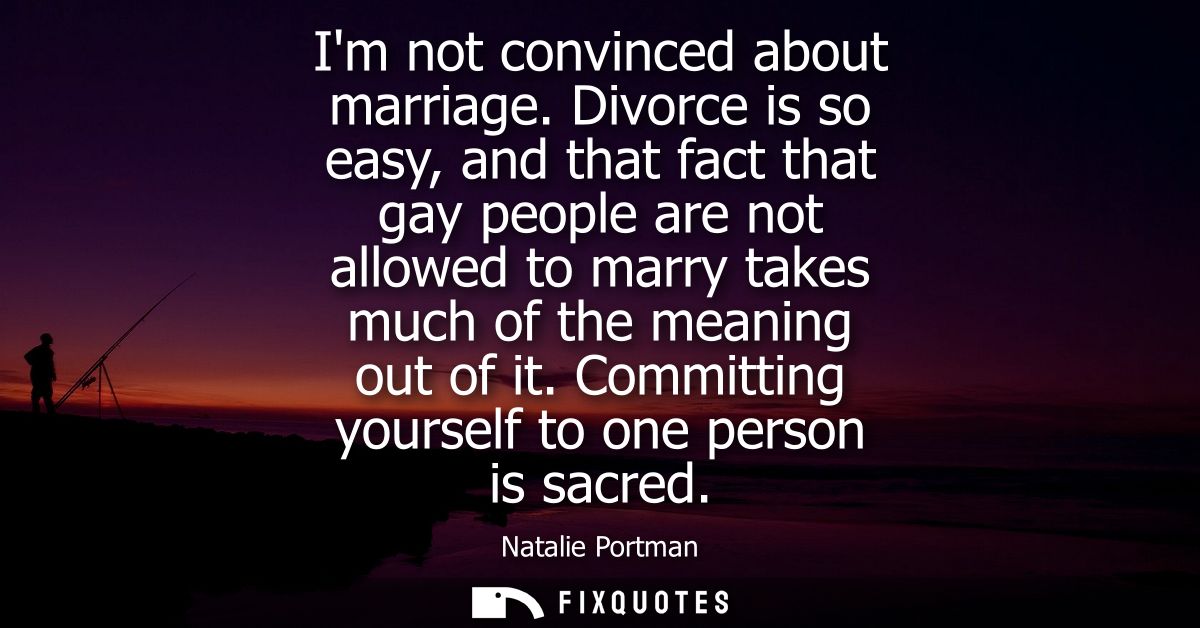 Im not convinced about marriage. Divorce is so easy, and that fact that gay people are not allowed to marry takes much o