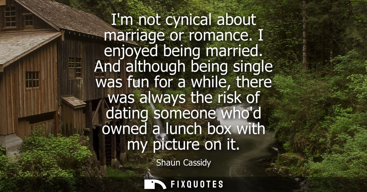 Im not cynical about marriage or romance. I enjoyed being married. And although being single was fun for a while, there 