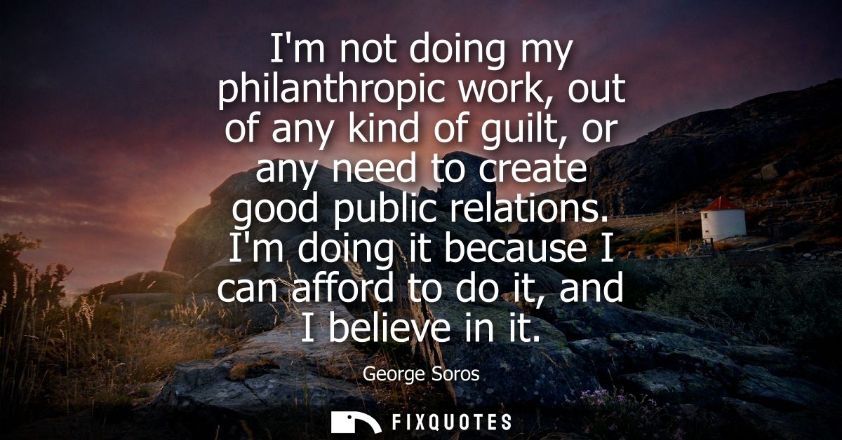 Im not doing my philanthropic work, out of any kind of guilt, or any need to create good public relations.