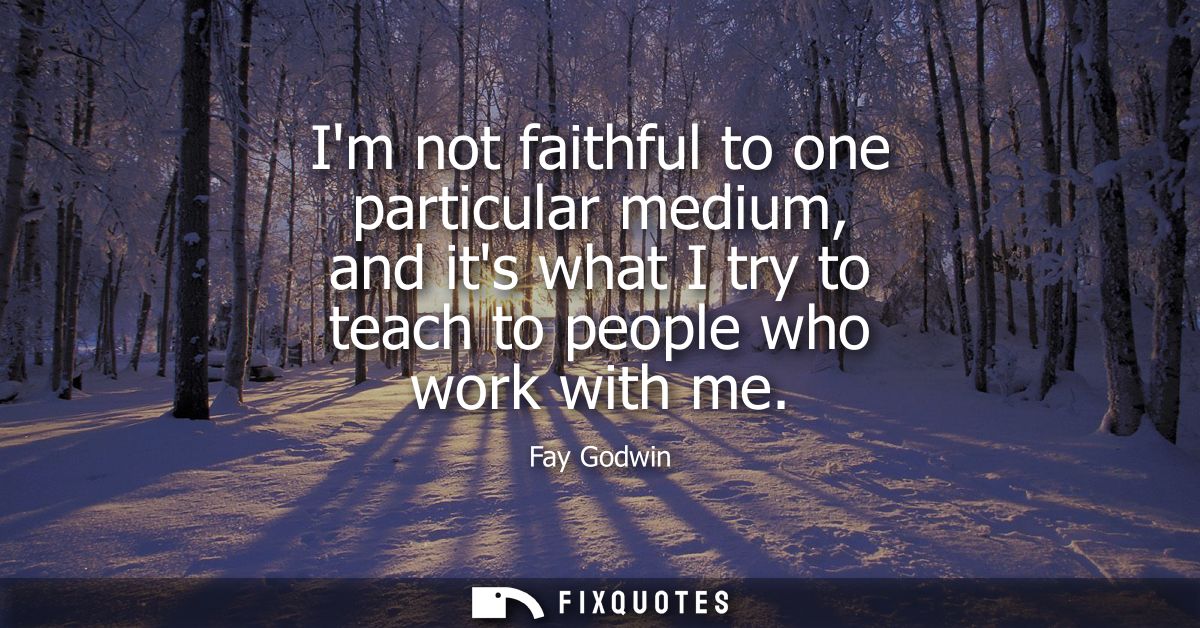 Im not faithful to one particular medium, and its what I try to teach to people who work with me