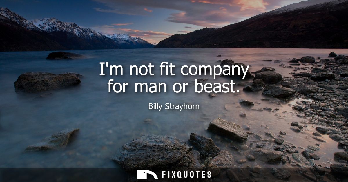 Im not fit company for man or beast