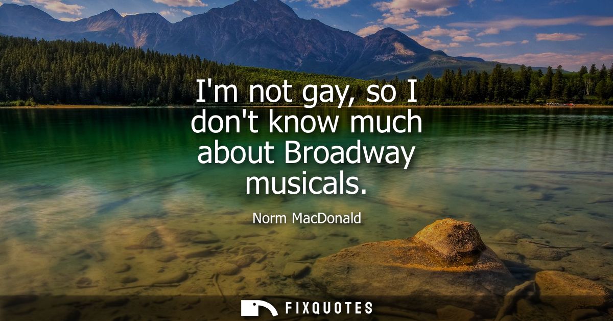 Im not gay, so I dont know much about Broadway musicals