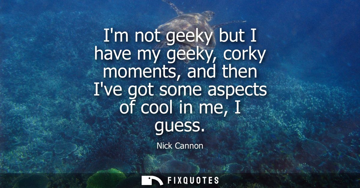Im not geeky but I have my geeky, corky moments, and then Ive got some aspects of cool in me, I guess
