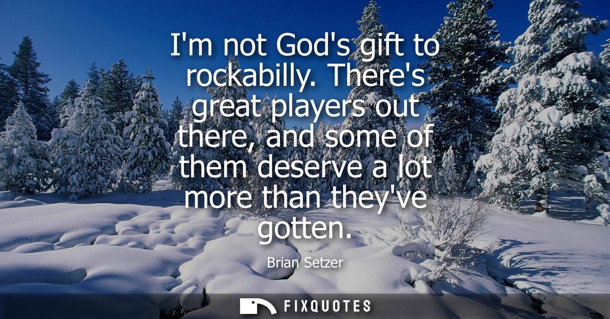 Im not Gods gift to rockabilly. Theres great players out there, and some of them deserve a lot more than theyve gotten