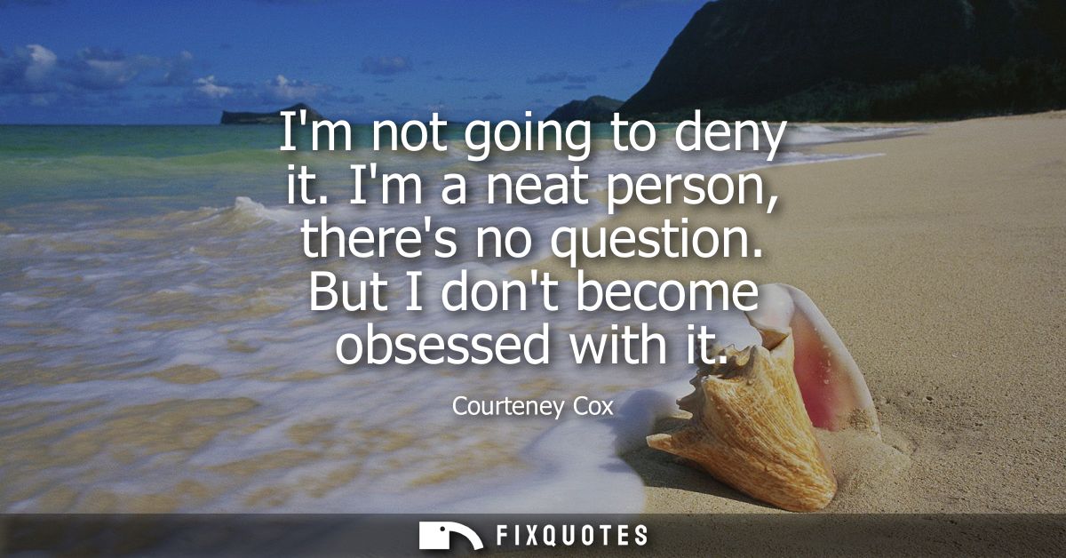 Im not going to deny it. Im a neat person, theres no question. But I dont become obsessed with it