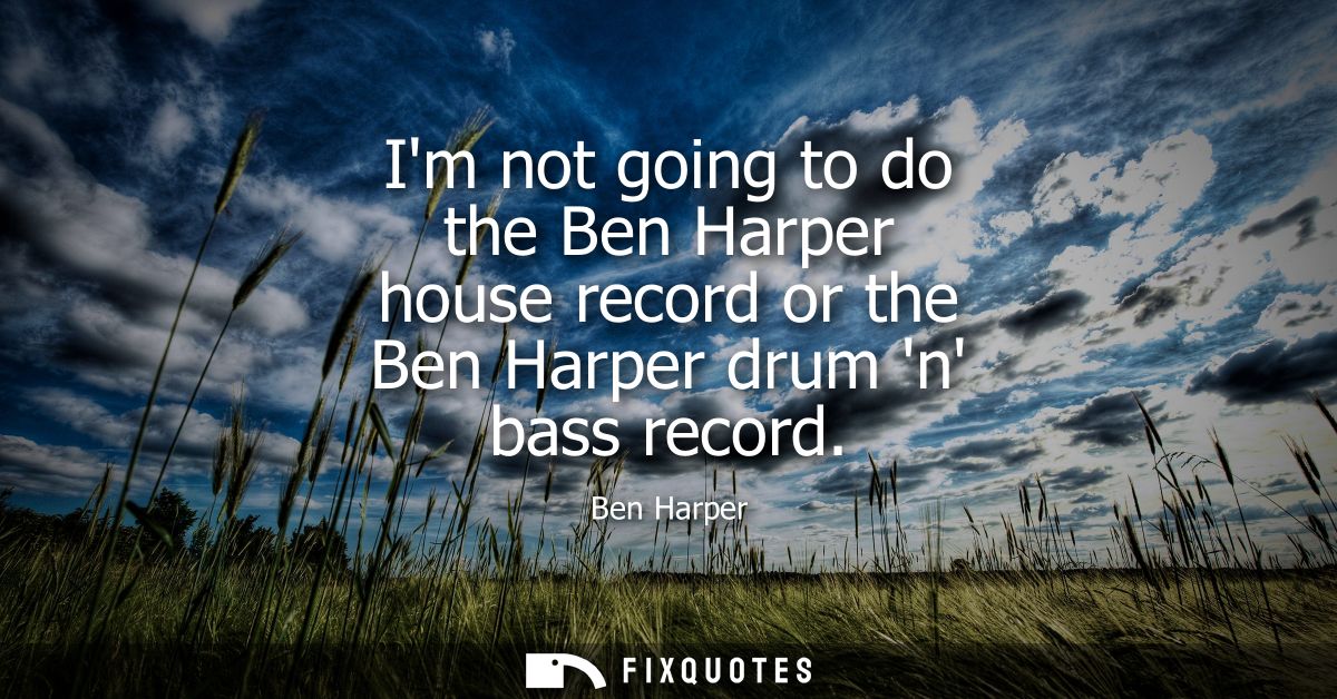 Im not going to do the Ben Harper house record or the Ben Harper drum n bass record