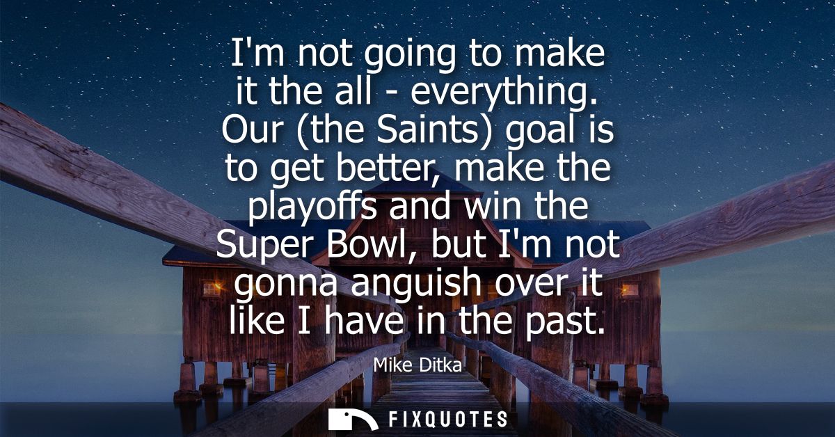 Im not going to make it the all - everything. Our (the Saints) goal is to get better, make the playoffs and win the Supe