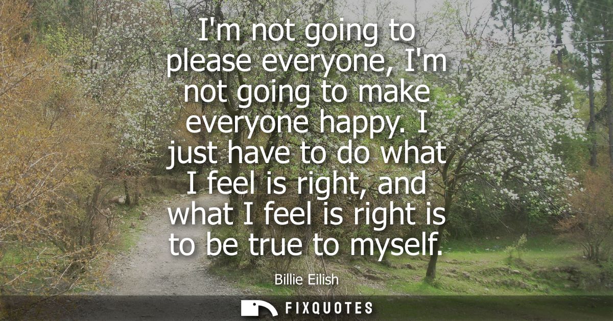 Im not going to please everyone, Im not going to make everyone happy. I just have to do what I feel is right, and what I