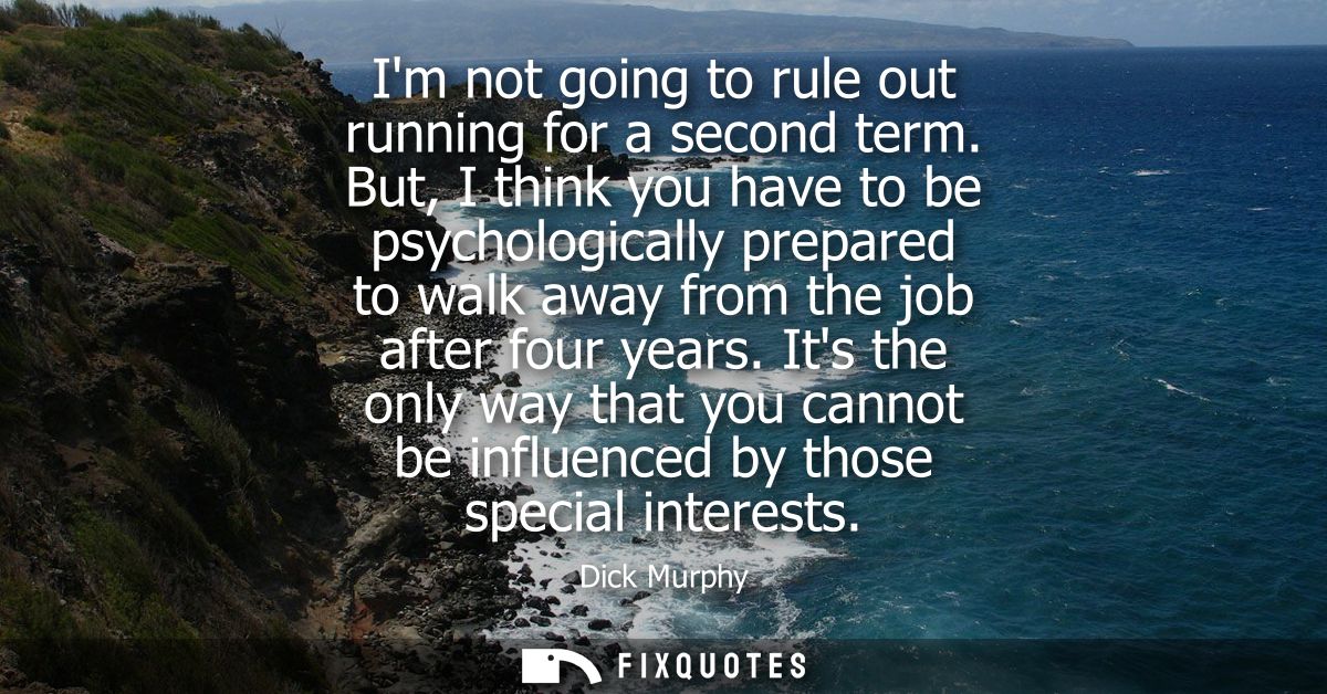 Im not going to rule out running for a second term. But, I think you have to be psychologically prepared to walk away fr