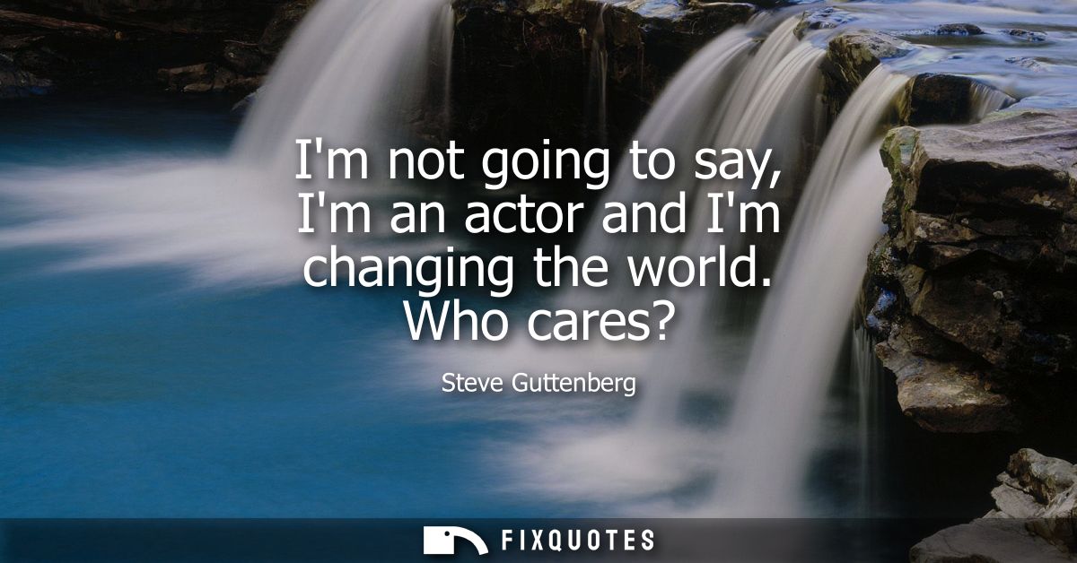 Im not going to say, Im an actor and Im changing the world. Who cares?