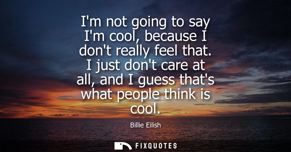 Im not going to say Im cool, because I dont really feel that. I just dont care at all, and I guess thats what people thi
