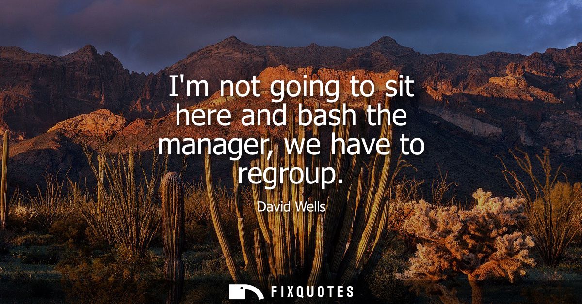Im not going to sit here and bash the manager, we have to regroup