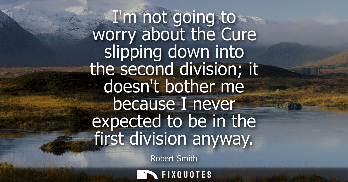 Im not going to worry about the Cure slipping down into the second division it doesnt bother me because I never expected
