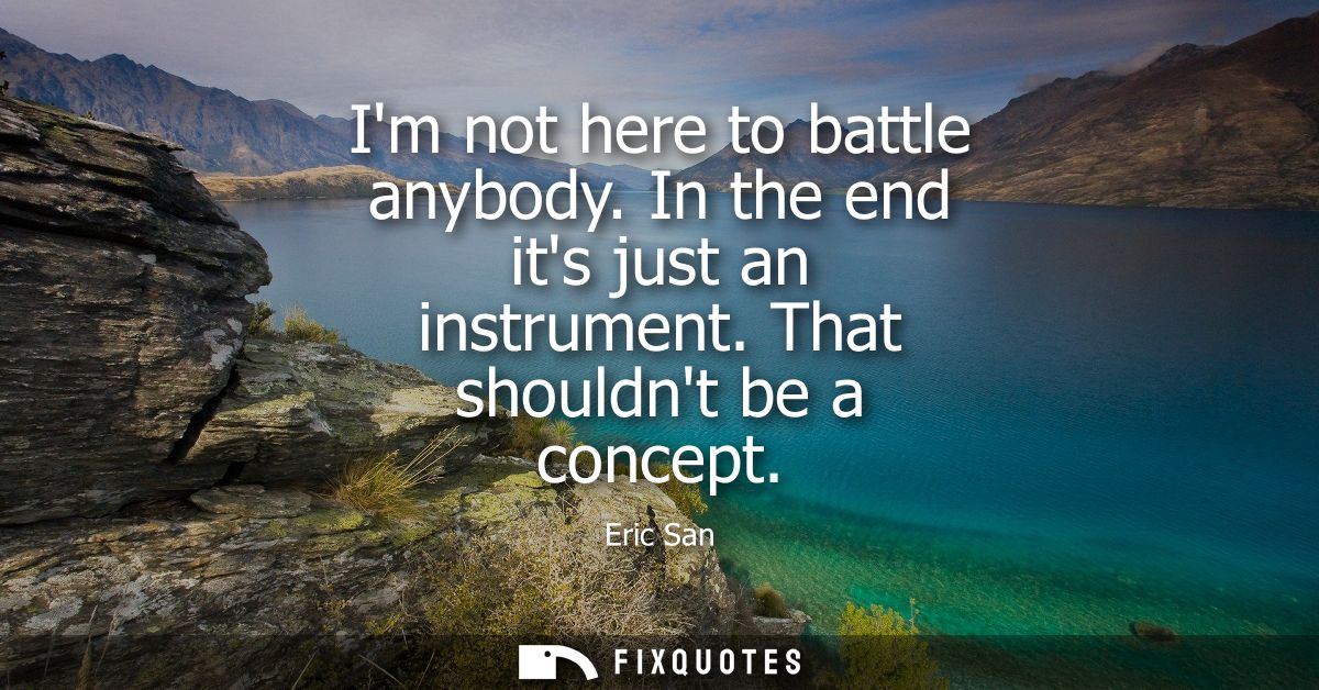 Im not here to battle anybody. In the end its just an instrument. That shouldnt be a concept