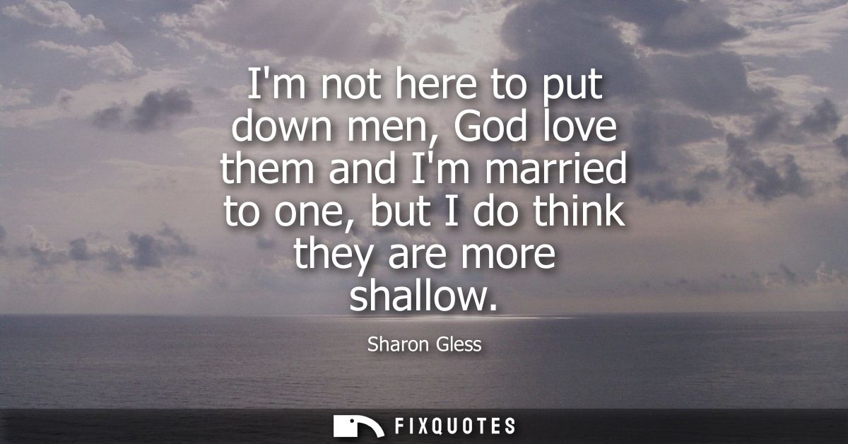 Im not here to put down men, God love them and Im married to one, but I do think they are more shallow