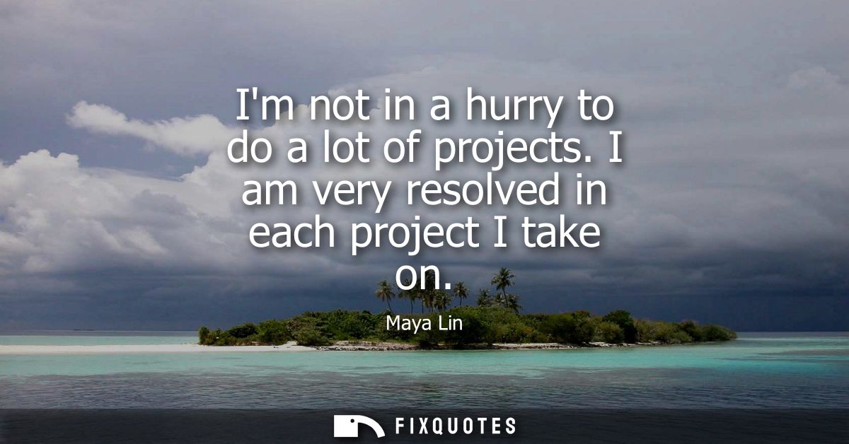 Im not in a hurry to do a lot of projects. I am very resolved in each project I take on