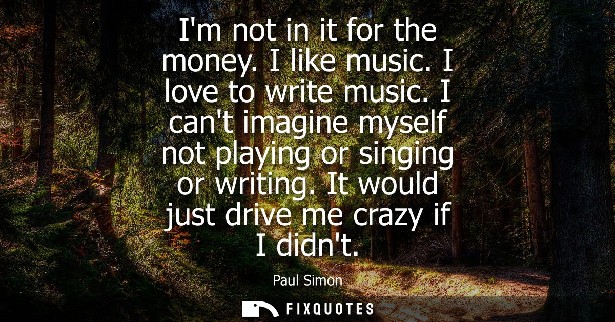 Im not in it for the money. I like music. I love to write music. I cant imagine myself not playing or singing or writing