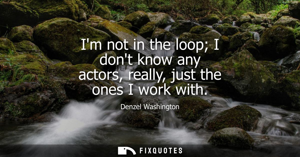 Im not in the loop I dont know any actors, really, just the ones I work with