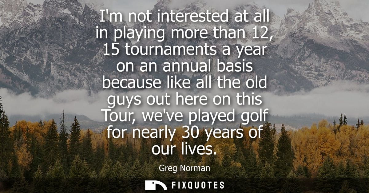 Im not interested at all in playing more than 12, 15 tournaments a year on an annual basis because like all the old guys