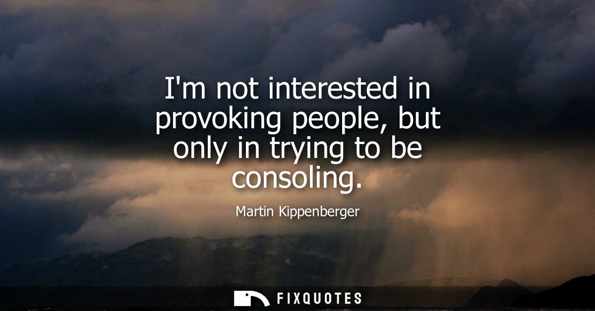 Im not interested in provoking people, but only in trying to be consoling