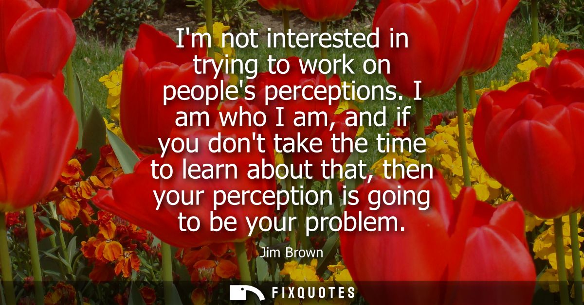 Im not interested in trying to work on peoples perceptions. I am who I am, and if you dont take the time to learn about 
