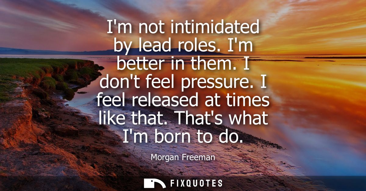 Im not intimidated by lead roles. Im better in them. I dont feel pressure. I feel released at times like that. Thats wha