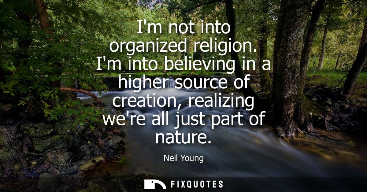 Im not into organized religion. Im into believing in a higher source of creation, realizing were all just part of nature