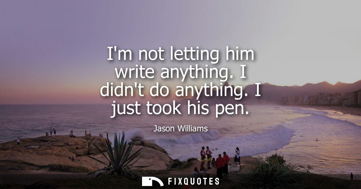 Im not letting him write anything. I didnt do anything. I just took his pen