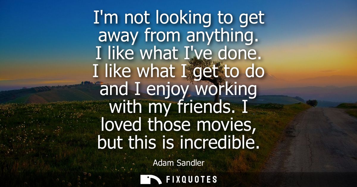 Im not looking to get away from anything. I like what Ive done. I like what I get to do and I enjoy working with my frie