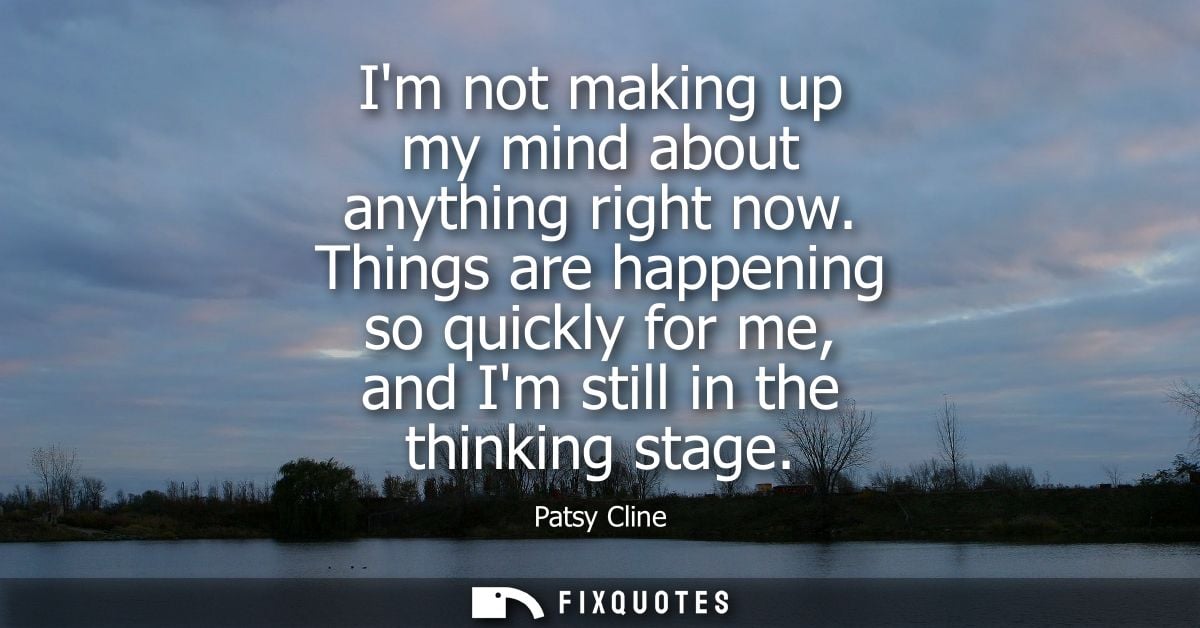 Im not making up my mind about anything right now. Things are happening so quickly for me, and Im still in the thinking 