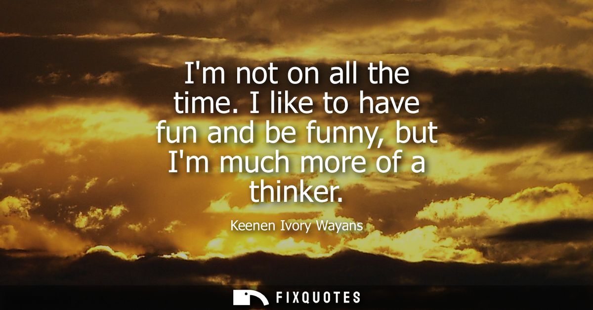 Im not on all the time. I like to have fun and be funny, but Im much more of a thinker