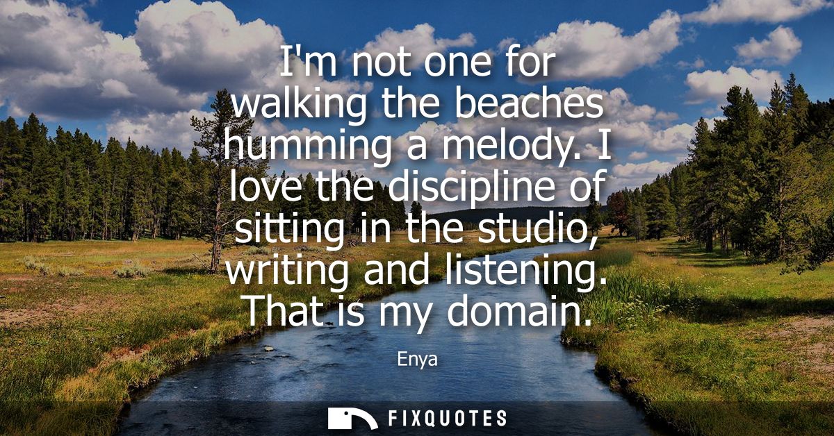 Im not one for walking the beaches humming a melody. I love the discipline of sitting in the studio, writing and listeni