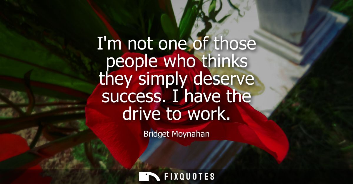 Im not one of those people who thinks they simply deserve success. I have the drive to work