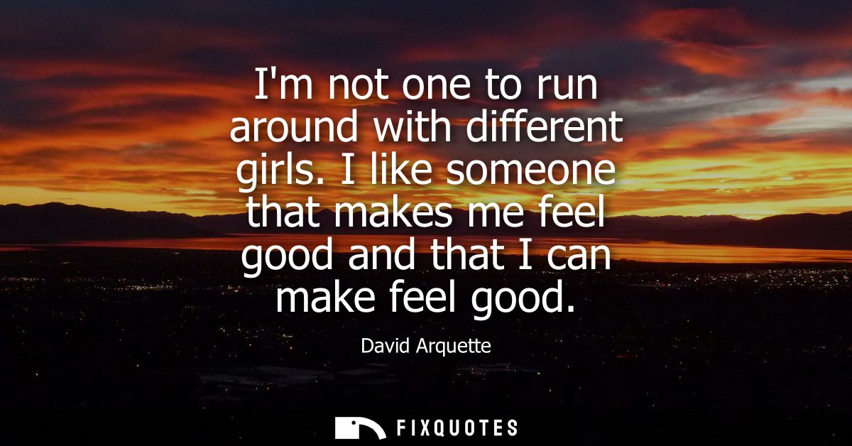 Im not one to run around with different girls. I like someone that makes me feel good and that I can make feel good