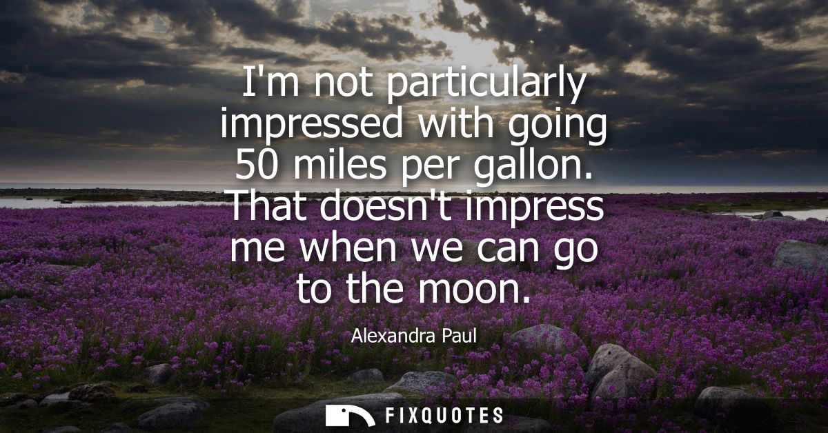 Im not particularly impressed with going 50 miles per gallon. That doesnt impress me when we can go to the moon