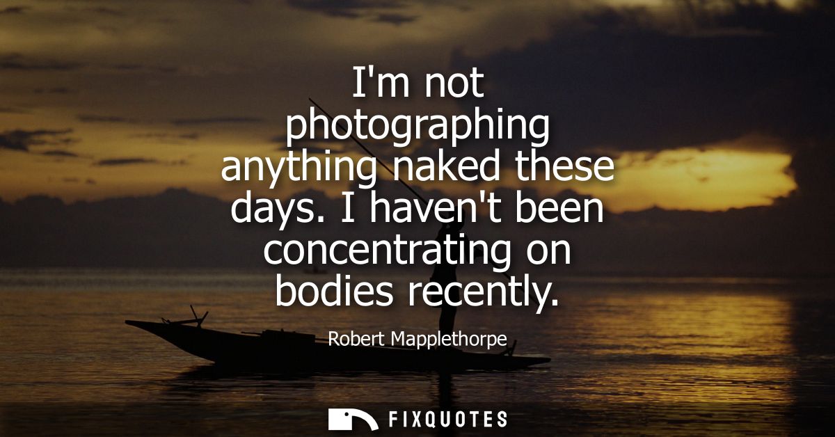 Im not photographing anything naked these days. I havent been concentrating on bodies recently
