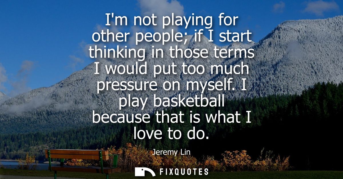 Im not playing for other people if I start thinking in those terms I would put too much pressure on myself. I play baske
